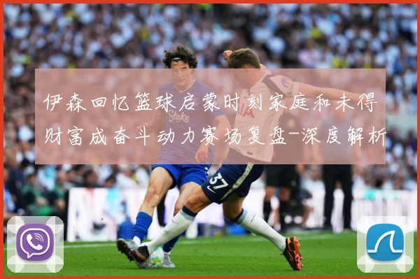 伊森回忆篮球启蒙时刻家庭和未得财富成奋斗动力赛场复盘-深度解析
