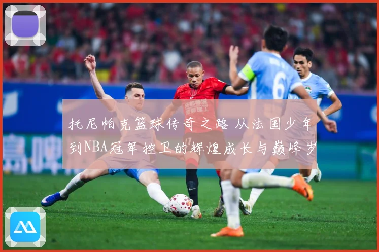 托尼帕克篮球传奇之路 从法国少年到NBA冠军控卫的辉煌成长与巅峰岁月揭秘-深度解析