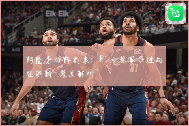 阿隆索对阵奥康：F1大奖赛争胜路径解析-深度解析