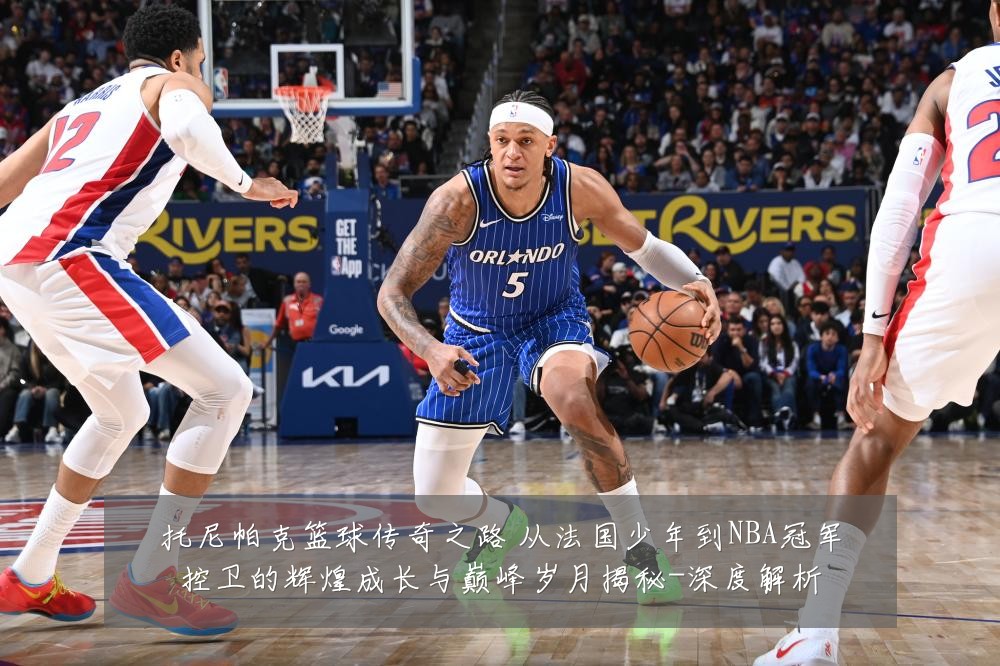托尼帕克篮球传奇之路 从法国少年到NBA冠军控卫的辉煌成长与巅峰岁月揭秘-深度解析