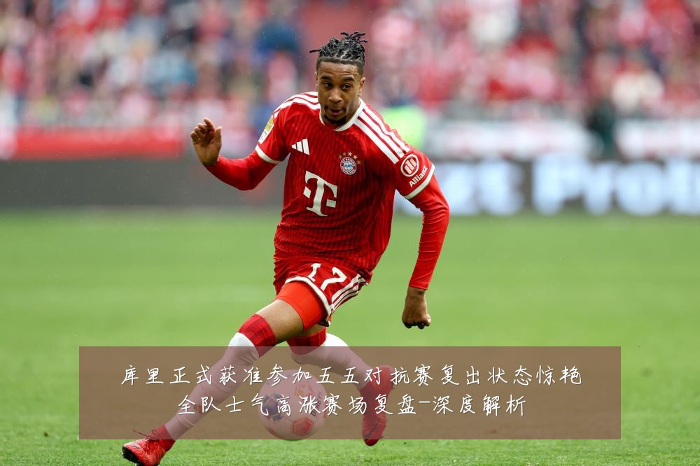库里正式获准参加五五对抗赛复出状态惊艳全队士气高涨赛场复盘-深度解析